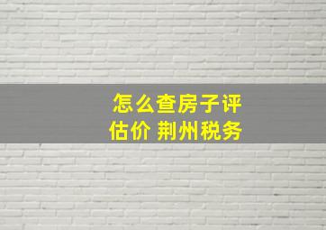 怎么查房子评估价 荆州税务